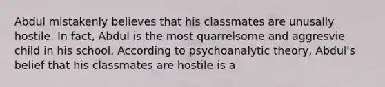 Abdul mistakenly believes that his classmates are unusally hostile. In fact, Abdul is the most quarrelsome and aggresvie child in his school. According to psychoanalytic theory, Abdul's belief that his classmates are hostile is a