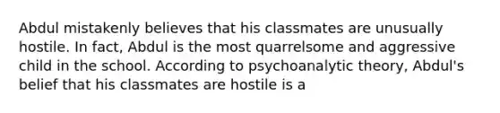 Abdul mistakenly believes that his classmates are unusually hostile. In fact, Abdul is the most quarrelsome and aggressive child in the school. According to psychoanalytic theory, Abdul's belief that his classmates are hostile is a