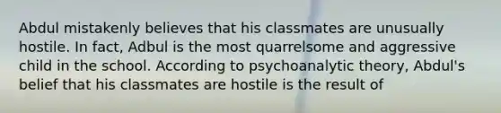 Abdul mistakenly believes that his classmates are unusually hostile. In fact, Adbul is the most quarrelsome and aggressive child in the school. According to psychoanalytic theory, Abdul's belief that his classmates are hostile is the result of