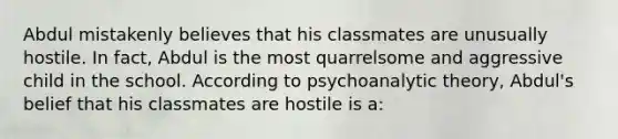 Abdul mistakenly believes that his classmates are unusually hostile. In fact, Abdul is the most quarrelsome and aggressive child in the school. According to psychoanalytic theory, Abdul's belief that his classmates are hostile is a: