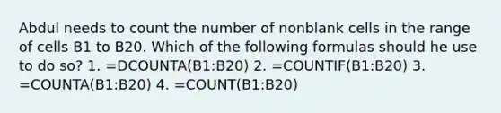 Abdul needs to count the number of nonblank cells in the range of cells B1 to B20. Which of the following formulas should he use to do so? 1. =DCOUNTA(B1:B20) 2. =COUNTIF(B1:B20) 3. =COUNTA(B1:B20) 4. =COUNT(B1:B20)