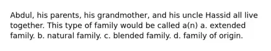 Abdul, his parents, his grandmother, and his uncle Hassid all live together. This type of family would be called a(n) a. extended family. b. natural family. c. blended family. d. family of origin.