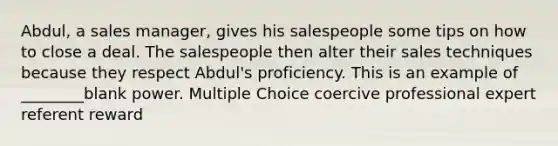 Abdul, a sales manager, gives his salespeople some tips on how to close a deal. The salespeople then alter their sales techniques because they respect Abdul's proficiency. This is an example of ________blank power. Multiple Choice coercive professional expert referent reward