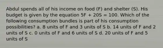 Abdul spends all of his income on food (F) and shelter (S). His budget is given by the equation 5F + 20S = 100. Which of the following consumption bundles is part of his consumption possibilities? a. 8 units of F and 3 units of S b. 14 units of F and 2 units of S c. 0 units of F and 6 units of S d. 20 units of F and 5 units of S