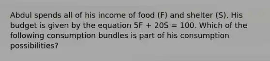 Abdul spends all of his income of food (F) and shelter (S). His budget is given by the equation 5F + 20S = 100. Which of the following consumption bundles is part of his consumption possibilities?