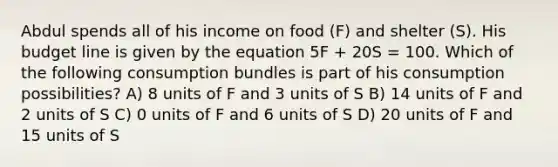 Abdul spends all of his income on food (F) and shelter (S). His budget line is given by the equation 5F + 20S = 100. Which of the following consumption bundles is part of his consumption possibilities? A) 8 units of F and 3 units of S B) 14 units of F and 2 units of S C) 0 units of F and 6 units of S D) 20 units of F and 15 units of S