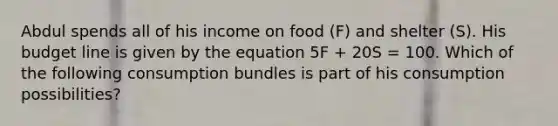 Abdul spends all of his income on food (F) and shelter (S). His budget line is given by the equation 5F + 20S = 100. Which of the following consumption bundles is part of his consumption possibilities?