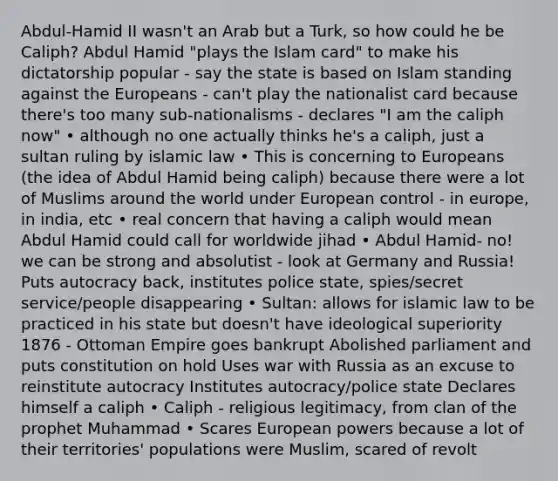 Abdul-Hamid II wasn't an Arab but a Turk, so how could he be Caliph? Abdul Hamid "plays the Islam card" to make his dictatorship popular - say the state is based on Islam standing against the Europeans - can't play the nationalist card because there's too many sub-nationalisms - declares "I am the caliph now" • although no one actually thinks he's a caliph, just a sultan ruling by islamic law • This is concerning to Europeans (the idea of Abdul Hamid being caliph) because there were a lot of Muslims around the world under European control - in europe, in india, etc • real concern that having a caliph would mean Abdul Hamid could call for worldwide jihad • Abdul Hamid- no! we can be strong and absolutist - look at Germany and Russia! Puts autocracy back, institutes police state, spies/secret service/people disappearing • Sultan: allows for islamic law to be practiced in his state but doesn't have ideological superiority 1876 - Ottoman Empire goes bankrupt Abolished parliament and puts constitution on hold Uses war with Russia as an excuse to reinstitute autocracy Institutes autocracy/police state Declares himself a caliph • Caliph - religious legitimacy, from clan of the prophet Muhammad • Scares European powers because a lot of their territories' populations were Muslim, scared of revolt