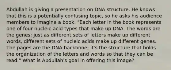 Abdullah is giving a presentation on DNA structure. He knows that this is a potentially confusing topic, so he asks his audience members to imagine a book. "Each letter in the book represents one of four nucleic acid types that make up DNA. The words are the genes; just as different sets of letters make up different words, different sets of nucleic acids make up different genes. The pages are the DNA backbone; it's the structure that holds the organization of the letters and words so that they can be read." What is Abdullah's goal in offering this image?