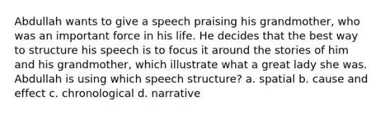 Abdullah wants to give a speech praising his grandmother, who was an important force in his life. He decides that the best way to structure his speech is to focus it around the stories of him and his grandmother, which illustrate what a great lady she was. Abdullah is using which speech structure? a. spatial b. cause and effect c. chronological d. narrative