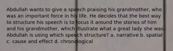 Abdullah wants to give a speech praising his grandmother, who was an important force in his life. He decides that the best way to structure his speech is to focus it around the stories of him and his grandmother, which illustrate what a great lady she was. Abdullah is using which speech structure? a. narrative b. spatial c. <a href='https://www.questionai.com/knowledge/kRJV8xGm2O-cause-and-effect' class='anchor-knowledge'>cause and effect</a> d. chronological