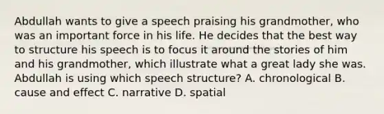 Abdullah wants to give a speech praising his grandmother, who was an important force in his life. He decides that the best way to structure his speech is to focus it around the stories of him and his grandmother, which illustrate what a great lady she was. Abdullah is using which speech structure? A. chronological B. cause and effect C. narrative D. spatial