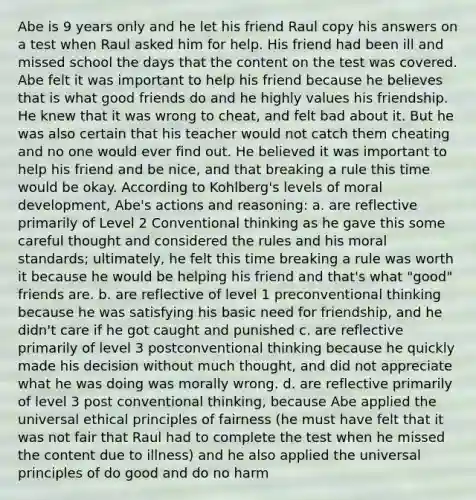 Abe is 9 years only and he let his friend Raul copy his answers on a test when Raul asked him for help. His friend had been ill and missed school the days that the content on the test was covered. Abe felt it was important to help his friend because he believes that is what good friends do and he highly values his friendship. He knew that it was wrong to cheat, and felt bad about it. But he was also certain that his teacher would not catch them cheating and no one would ever find out. He believed it was important to help his friend and be nice, and that breaking a rule this time would be okay. According to Kohlberg's levels of moral development, Abe's actions and reasoning: a. are reflective primarily of Level 2 Conventional thinking as he gave this some careful thought and considered the rules and his moral standards; ultimately, he felt this time breaking a rule was worth it because he would be helping his friend and that's what "good" friends are. b. are reflective of level 1 preconventional thinking because he was satisfying his basic need for friendship, and he didn't care if he got caught and punished c. are reflective primarily of level 3 postconventional thinking because he quickly made his decision without much thought, and did not appreciate what he was doing was morally wrong. d. are reflective primarily of level 3 post conventional thinking, because Abe applied the universal ethical principles of fairness (he must have felt that it was not fair that Raul had to complete the test when he missed the content due to illness) and he also applied the universal principles of do good and do no harm