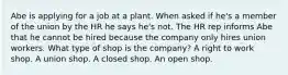 Abe is applying for a job at a plant. When asked if he's a member of the union by the HR he says he's not. The HR rep informs Abe that he cannot be hired because the company only hires union workers. What type of shop is the company? A right to work shop. A union shop. A closed shop. An open shop.