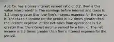 ABE Co. has a times interest earned ratio of 3.2. How is this value interpreted? a: The earnings before interest and taxes is 3.2 times greater than the firm's interest expense for the period. b: The taxable income for the period is 3.2 times greater than the interest expense. c: The net sales from operations is 3.2 greater than the interest income earned by a firm. d: The net income is 3.2 times greater than firm's interest expense for the period.