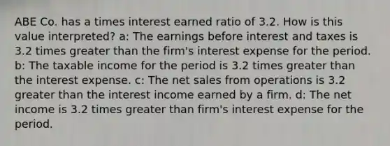 ABE Co. has a times interest earned ratio of 3.2. How is this value interpreted? a: The earnings before interest and taxes is 3.2 times <a href='https://www.questionai.com/knowledge/ktgHnBD4o3-greater-than' class='anchor-knowledge'>greater than</a> the firm's interest expense for the period. b: The taxable income for the period is 3.2 times greater than the interest expense. c: The <a href='https://www.questionai.com/knowledge/ksNDOTmr42-net-sales' class='anchor-knowledge'>net sales</a> from operations is 3.2 greater than the interest income earned by a firm. d: The net income is 3.2 times greater than firm's interest expense for the period.