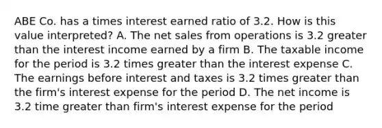 ABE Co. has a times interest earned ratio of 3.2. How is this value interpreted? A. The net sales from operations is 3.2 greater than the interest income earned by a firm B. The taxable income for the period is 3.2 times greater than the interest expense C. The earnings before interest and taxes is 3.2 times greater than the firm's interest expense for the period D. The net income is 3.2 time greater than firm's interest expense for the period