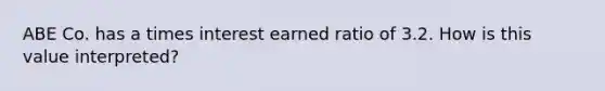 ABE Co. has a times interest earned ratio of 3.2. How is this value interpreted?