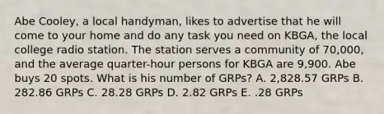 Abe Cooley, a local handyman, likes to advertise that he will come to your home and do any task you need on KBGA, the local college radio station. The station serves a community of 70,000, and the average quarter-hour persons for KBGA are 9,900. Abe buys 20 spots. What is his number of GRPs? A. 2,828.57 GRPs B. 282.86 GRPs C. 28.28 GRPs D. 2.82 GRPs E. .28 GRPs