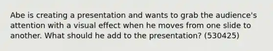 Abe is creating a presentation and wants to grab the audience's attention with a visual effect when he moves from one slide to another. What should he add to the presentation? (530425)