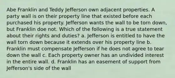 Abe Franklin and Teddy Jefferson own adjacent properties. A party wall is on their property line that existed before each purchased his property. Jefferson wants the wall to be torn down, but Franklin doe not. Which of the following is a true statement about their rights and duties? a. Jefferson is entitled to have the wall torn down because it extends over his property line b. Franklin must compensate Jefferson if he does not agree to tear down the wall c. Each property owner has an undivided interest in the entire wall. d. Franklin has an easement of support from Jefferson's side of the wall