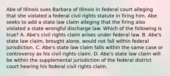 Abe of Illinois sues Barbara of Illinois in federal court alleging that she violated a federal civil rights statute in firing him. Abe seeks to add a state law claim alleging that the firing also violated a state wrongful discharge law. Which of the following is true? A. Abe's civil rights claim arises under federal law. B. Abe's state law claim, brought alone, would not fall within federal jurisdiction. C. Abe's state law claim falls within the same case or controversy as his civil rights claim. D. Abe's state law claim will be within the supplemental jurisdiction of the federal district court hearing his federal civil rights claim.