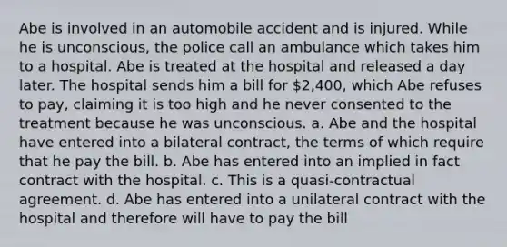 Abe is involved in an automobile accident and is injured. While he is unconscious, the police call an ambulance which takes him to a hospital. Abe is treated at the hospital and released a day later. The hospital sends him a bill for 2,400, which Abe refuses to pay, claiming it is too high and he never consented to the treatment because he was unconscious. a. Abe and the hospital have entered into a bilateral contract, the terms of which require that he pay the bill. b. Abe has entered into an implied in fact contract with the hospital. c. This is a quasi-contractual agreement. d. Abe has entered into a unilateral contract with the hospital and therefore will have to pay the bill