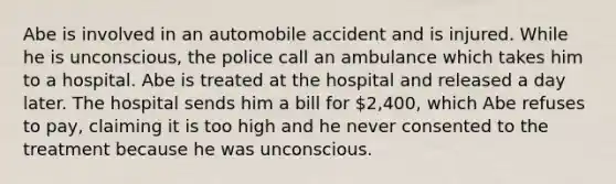 Abe is involved in an automobile accident and is injured. While he is unconscious, the police call an ambulance which takes him to a hospital. Abe is treated at the hospital and released a day later. The hospital sends him a bill for 2,400, which Abe refuses to pay, claiming it is too high and he never consented to the treatment because he was unconscious.