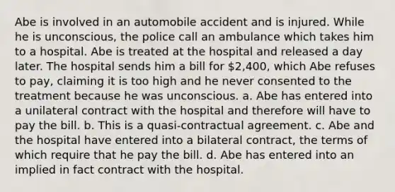 Abe is involved in an automobile accident and is injured. While he is unconscious, the police call an ambulance which takes him to a hospital. Abe is treated at the hospital and released a day later. The hospital sends him a bill for 2,400, which Abe refuses to pay, claiming it is too high and he never consented to the treatment because he was unconscious. a. Abe has entered into a unilateral contract with the hospital and therefore will have to pay the bill. b. This is a quasi-contractual agreement. c. Abe and the hospital have entered into a bilateral contract, the terms of which require that he pay the bill. d. Abe has entered into an implied in fact contract with the hospital.