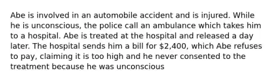 Abe is involved in an automobile accident and is injured. While he is unconscious, the police call an ambulance which takes him to a hospital. Abe is treated at the hospital and released a day later. The hospital sends him a bill for 2,400, which Abe refuses to pay, claiming it is too high and he never consented to the treatment because he was unconscious