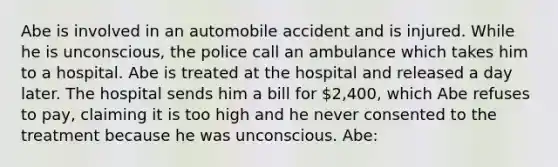 Abe is involved in an automobile accident and is injured. While he is unconscious, the police call an ambulance which takes him to a hospital. Abe is treated at the hospital and released a day later. The hospital sends him a bill for 2,400, which Abe refuses to pay, claiming it is too high and he never consented to the treatment because he was unconscious. Abe: