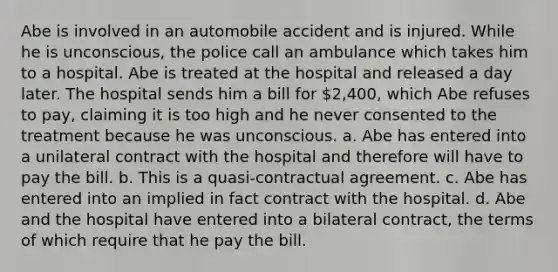 Abe is involved in an automobile accident and is injured. While he is unconscious, the police call an ambulance which takes him to a hospital. Abe is treated at the hospital and released a day later. The hospital sends him a bill for 2,400, which Abe refuses to pay, claiming it is too high and he never consented to the treatment because he was unconscious. a. Abe has entered into a unilateral contract with the hospital and therefore will have to pay the bill. b. This is a quasi-contractual agreement. c. Abe has entered into an implied in fact contract with the hospital. d. Abe and the hospital have entered into a bilateral contract, the terms of which require that he pay the bill.