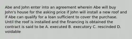 Abe and John enter into an agreement wherein Abe will buy John's house for the asking price if John will install a new roof and if Abe can qualify for a loan sufficient to cover the purchase. Until the roof is installed and the financing is obtained the contract is said to be A. executed B. executory C. rescinded D. voidable