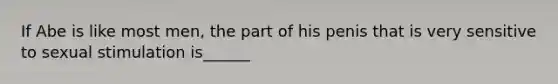 If Abe is like most men, the part of his penis that is very sensitive to sexual stimulation is______