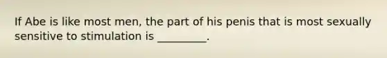 If Abe is like most men, the part of his penis that is most sexually sensitive to stimulation is _________.