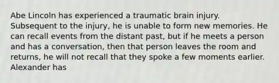 Abe Lincoln has experienced a traumatic brain injury. Subsequent to the injury, he is unable to form new memories. He can recall events from the distant past, but if he meets a person and has a conversation, then that person leaves the room and returns, he will not recall that they spoke a few moments earlier. Alexander has