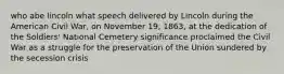 who abe lincoln what speech delivered by Lincoln during the American Civil War, on November 19, 1863, at the dedication of the Soldiers' National Cemetery significance proclaimed the Civil War as a struggle for the preservation of the Union sundered by the secession crisis