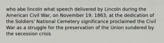 who abe lincoln what speech delivered by Lincoln during the American Civil War, on November 19, 1863, at the dedication of the Soldiers' National Cemetery significance proclaimed the Civil War as a struggle for the preservation of the Union sundered by the secession crisis