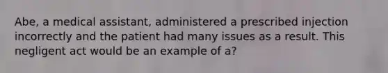 Abe, a medical assistant, administered a prescribed injection incorrectly and the patient had many issues as a result. This negligent act would be an example of a?