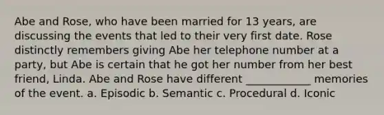 Abe and Rose, who have been married for 13 years, are discussing the events that led to their very first date. Rose distinctly remembers giving Abe her telephone number at a party, but Abe is certain that he got her number from her best friend, Linda. Abe and Rose have different ____________ memories of the event. a. Episodic b. Semantic c. Procedural d. Iconic