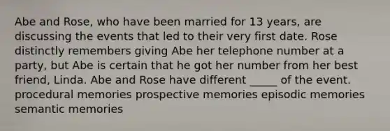 Abe and Rose, who have been married for 13 years, are discussing the events that led to their very first date. Rose distinctly remembers giving Abe her telephone number at a party, but Abe is certain that he got her number from her best friend, Linda. Abe and Rose have different _____ of the event. procedural memories prospective memories episodic memories semantic memories