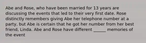 Abe and Rose, who have been married for 13 years are discussing the events that led to their very first date. Rose distinctly remembers giving Abe her telephone number at a party, but Abe is certain that he got her number from her best friend, Linda. Abe and Rose have different ______ memories of the event