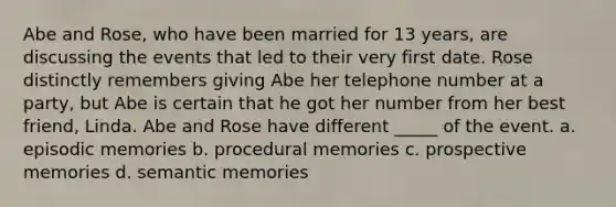 Abe and Rose, who have been married for 13 years, are discussing the events that led to their very first date. Rose distinctly remembers giving Abe her telephone number at a party, but Abe is certain that he got her number from her best friend, Linda. Abe and Rose have different _____ of the event. a. episodic memories b. procedural memories c. prospective memories d. semantic memories