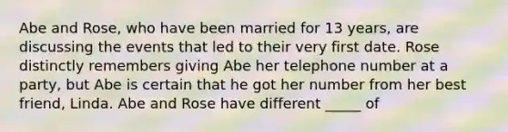 Abe and Rose, who have been married for 13 years, are discussing the events that led to their very first date. Rose distinctly remembers giving Abe her telephone number at a party, but Abe is certain that he got her number from her best friend, Linda. Abe and Rose have different _____ of