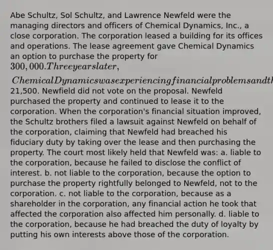 Abe Schultz, Sol Schultz, and Lawrence Newfeld were the managing directors and officers of Chemical Dynamics, Inc., a close corporation. The corporation leased a building for its offices and operations. The lease agreement gave Chemical Dynamics an option to purchase the property for 300,000. Three years later, Chemical Dynamics was experiencing financial problems and the two Schultz brothers voted to assign the lease and the purchase option to Newfeld in return for Newfeld's loan to the corporation of21,500. Newfield did not vote on the proposal. Newfeld purchased the property and continued to lease it to the corporation. When the corporation's financial situation improved, the Schultz brothers filed a lawsuit against Newfeld on behalf of the corporation, claiming that Newfeld had breached his fiduciary duty by taking over the lease and then purchasing the property. The court most likely held that Newfeld was: a. liable to the corporation, because he failed to disclose the conflict of interest. b. not liable to the corporation, because the option to purchase the property rightfully belonged to Newfeld, not to the corporation. c. not liable to the corporation, because as a shareholder in the corporation, any financial action he took that affected the corporation also affected him personally. d. liable to the corporation, because he had breached the duty of loyalty by putting his own interests above those of the corporation.