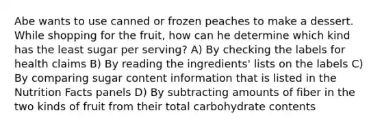 Abe wants to use canned or frozen peaches to make a dessert. While shopping for the fruit, how can he determine which kind has the least sugar per serving? A) By checking the labels for health claims B) By reading the ingredients' lists on the labels C) By comparing sugar content information that is listed in the Nutrition Facts panels D) By subtracting amounts of fiber in the two kinds of fruit from their total carbohydrate contents