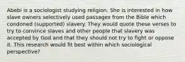 Abebi is a sociologist studying religion. She is interested in how slave owners selectively used passages from the Bible which condoned (supported) slavery. They would quote these verses to try to convince slaves and other people that slavery was accepted by God and that they should not try to fight or oppose it. This research would fit best within which sociological perspective?