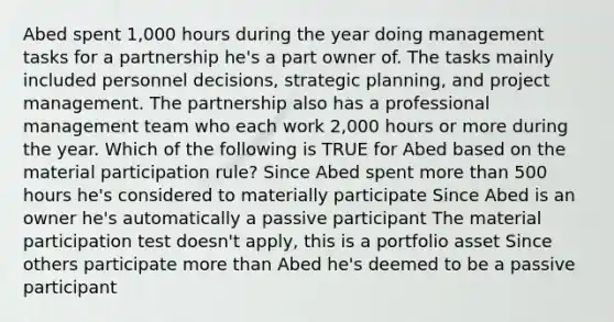 Abed spent 1,000 hours during the year doing management tasks for a partnership he's a part owner of. The tasks mainly included personnel decisions, strategic planning, and project management. The partnership also has a professional management team who each work 2,000 hours or more during the year. Which of the following is TRUE for Abed based on the material participation rule? Since Abed spent more than 500 hours he's considered to materially participate Since Abed is an owner he's automatically a passive participant The material participation test doesn't apply, this is a portfolio asset Since others participate more than Abed he's deemed to be a passive participant