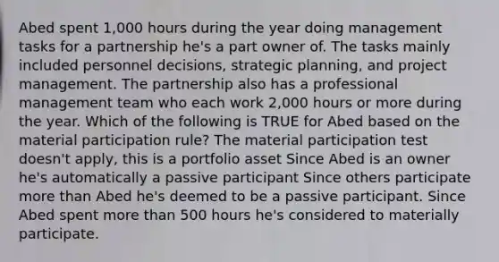 Abed spent 1,000 hours during the year doing management tasks for a partnership he's a part owner of. The tasks mainly included personnel decisions, strategic planning, and project management. The partnership also has a professional management team who each work 2,000 hours or more during the year. Which of the following is TRUE for Abed based on the material participation rule? The material participation test doesn't apply, this is a portfolio asset Since Abed is an owner he's automatically a passive participant Since others participate more than Abed he's deemed to be a passive participant. Since Abed spent more than 500 hours he's considered to materially participate.