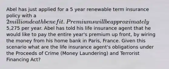 Abel has just applied for a 5 year renewable term insurance policy with a 2 million death benefit. Premiums will be approximately5,275 per year. Abel has told his life insurance agent that he would like to pay the entire year's premium up front, by wiring the money from his home bank in Paris, France. Given this scenario what are the life insurance agent's obligations under the Proceeds of Crime (Money Laundering) and Terrorist Financing Act?